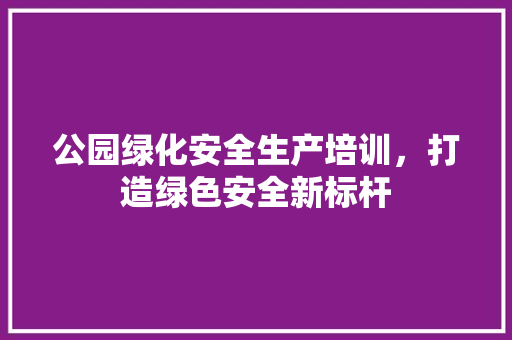 公园绿化安全生产培训，打造绿色安全新标杆
