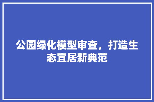 公园绿化模型审查，打造生态宜居新典范
