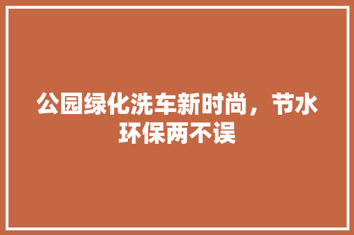公园绿化洗车新时尚，节水环保两不误
