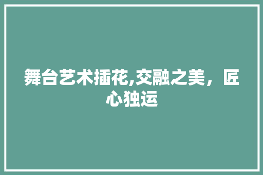 舞台艺术插花,交融之美，匠心独运