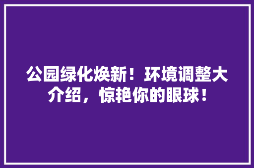 公园绿化焕新！环境调整大介绍，惊艳你的眼球！