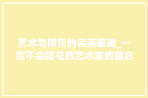艺术与插花的完美邂逅_一位不会插花的艺术家的独白