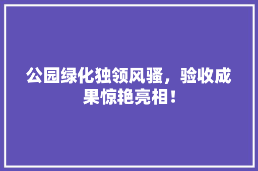公园绿化独领风骚，验收成果惊艳亮相！