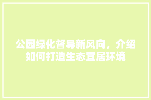 公园绿化督导新风向，介绍如何打造生态宜居环境