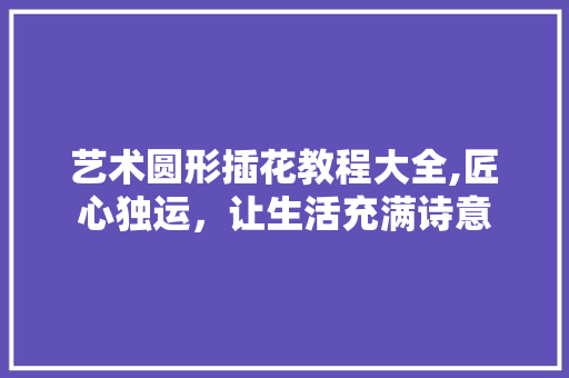 艺术圆形插花教程大全,匠心独运，让生活充满诗意