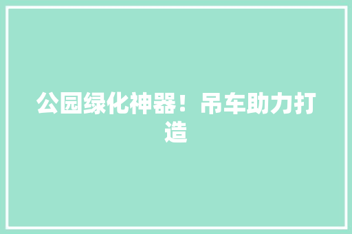 公园绿化神器！吊车助力打造