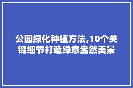 公园绿化种植方法,10个关键细节打造绿意盎然美景