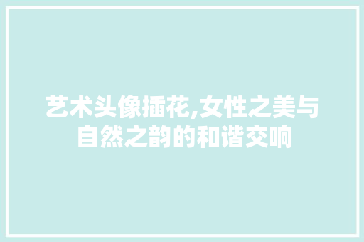 艺术头像插花,女性之美与自然之韵的和谐交响