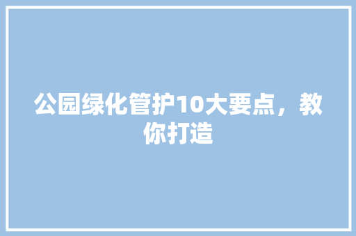 公园绿化管护10大要点，教你打造