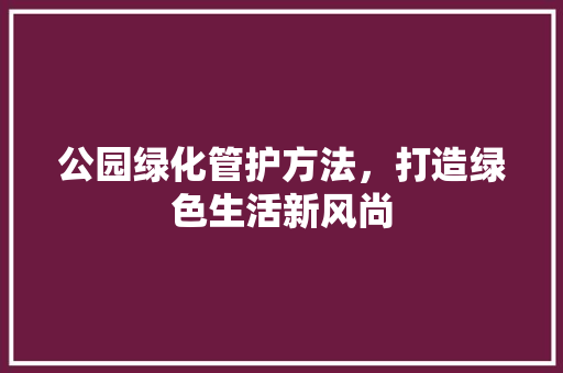 公园绿化管护方法，打造绿色生活新风尚