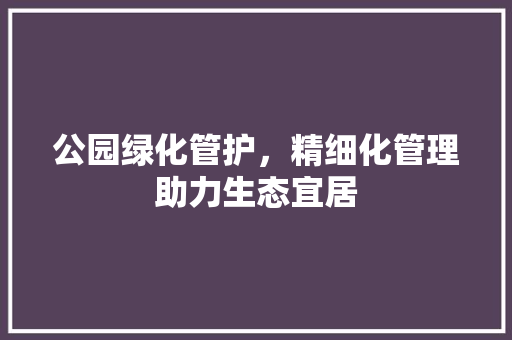 公园绿化管护，精细化管理助力生态宜居