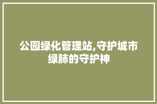 公园绿化管理站,守护城市绿肺的守护神