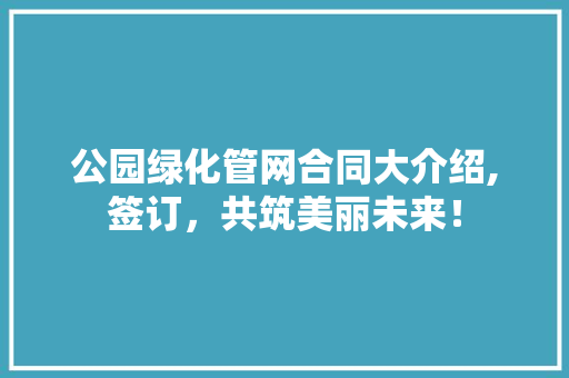 公园绿化管网合同大介绍,签订，共筑美丽未来！