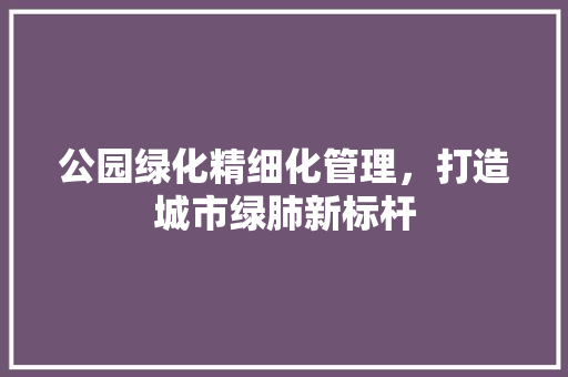 公园绿化精细化管理，打造城市绿肺新标杆
