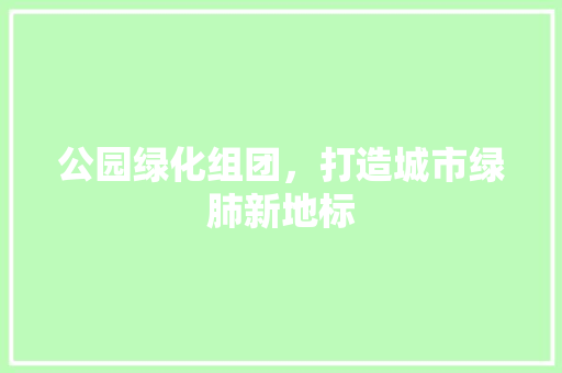 公园绿化组团，打造城市绿肺新地标