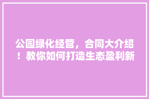 公园绿化经营，合同大介绍！教你如何打造生态盈利新模式