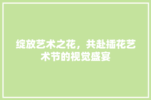 绽放艺术之花，共赴插花艺术节的视觉盛宴
