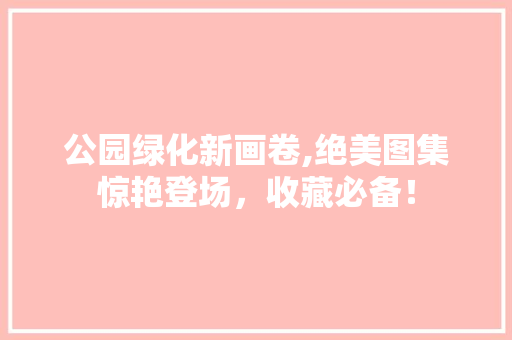 公园绿化新画卷,绝美图集惊艳登场，收藏必备！