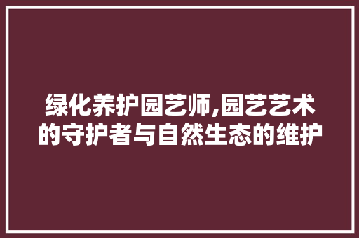 绿化养护园艺师,园艺艺术的守护者与自然生态的维护者