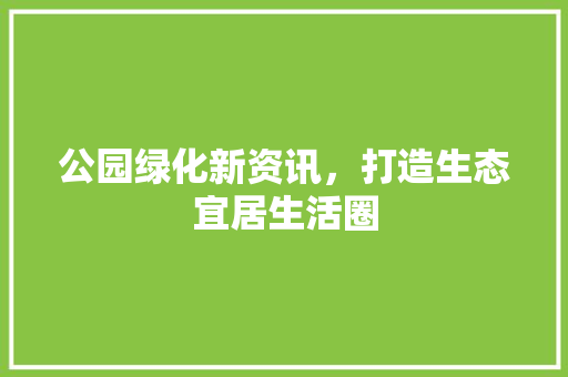 公园绿化新资讯，打造生态宜居生活圈