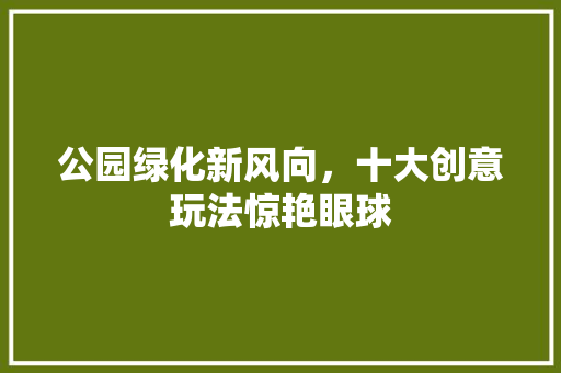 公园绿化新风向，十大创意玩法惊艳眼球