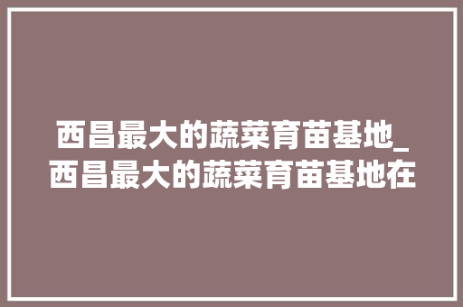 西昌最大的蔬菜育苗基地_西昌最大的蔬菜育苗基地在哪里