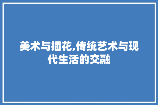 美术与插花,传统艺术与现代生活的交融