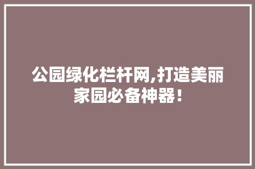 公园绿化栏杆网,打造美丽家园必备神器！