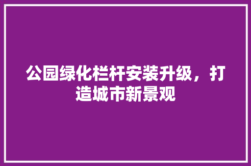 公园绿化栏杆安装升级，打造城市新景观