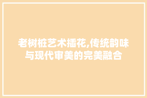 老树桩艺术插花,传统韵味与现代审美的完美融合