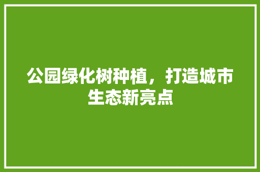 公园绿化树种植，打造城市生态新亮点