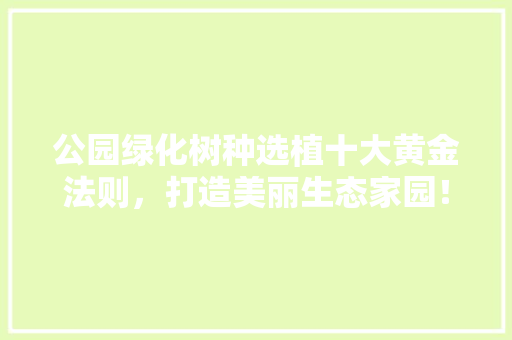 公园绿化树种选植十大黄金法则，打造美丽生态家园！
