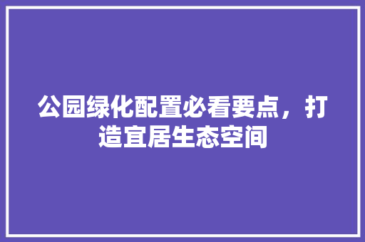 公园绿化配置必看要点，打造宜居生态空间