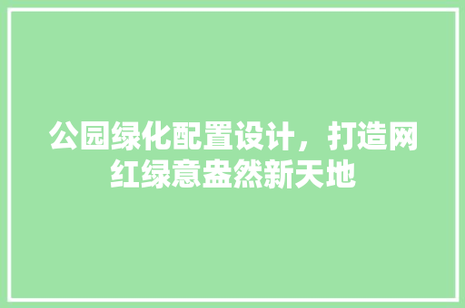公园绿化配置设计，打造网红绿意盎然新天地