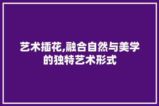 艺术插花,融合自然与美学的独特艺术形式