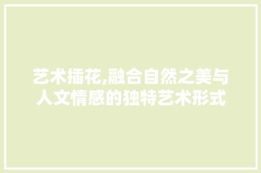 艺术插花,融合自然之美与人文情感的独特艺术形式
