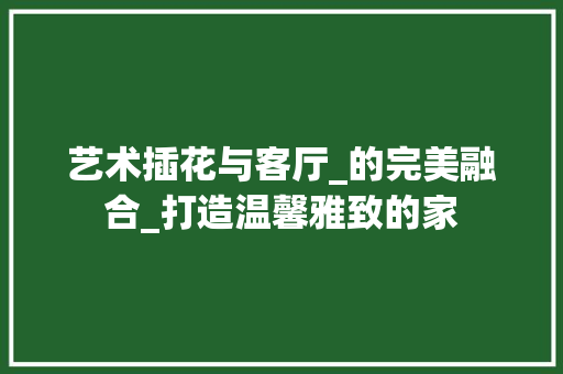 艺术插花与客厅_的完美融合_打造温馨雅致的家