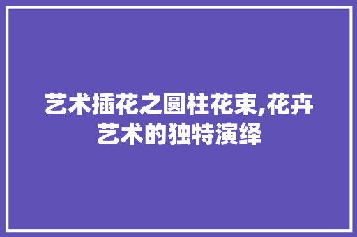 艺术插花之圆柱花束,花卉艺术的独特演绎