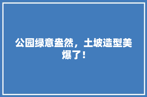 公园绿意盎然，土坡造型美爆了！