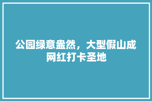 公园绿意盎然，大型假山成网红打卡圣地