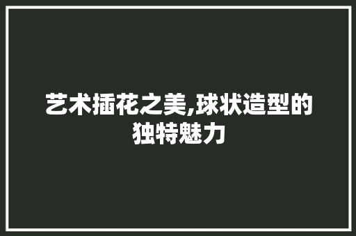 艺术插花之美,球状造型的独特魅力