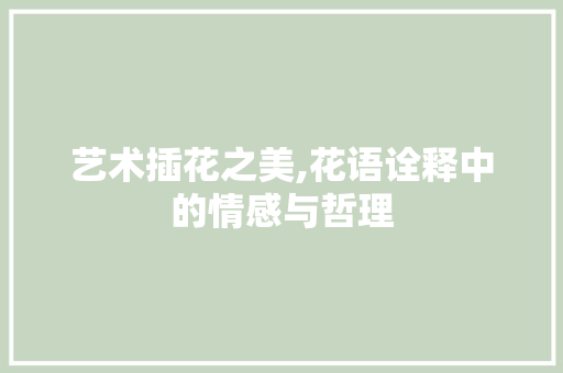 艺术插花之美,花语诠释中的情感与哲理