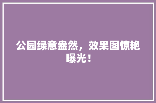 公园绿意盎然，效果图惊艳曝光！
