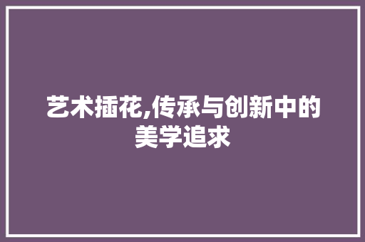 艺术插花,传承与创新中的美学追求