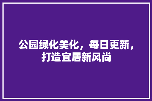 公园绿化美化，每日更新，打造宜居新风尚