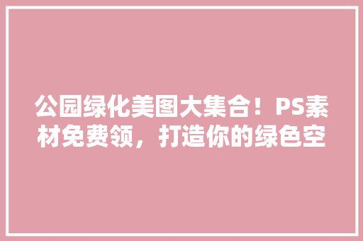 公园绿化美图大集合！PS素材免费领，打造你的绿色空间！