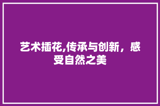 艺术插花,传承与创新，感受自然之美