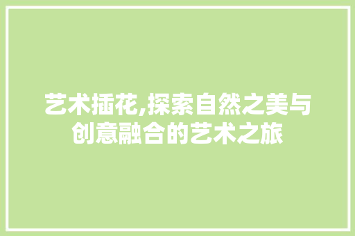 艺术插花,探索自然之美与创意融合的艺术之旅