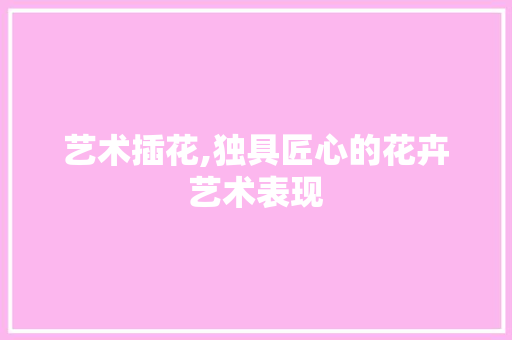 艺术插花,独具匠心的花卉艺术表现 林木育苗