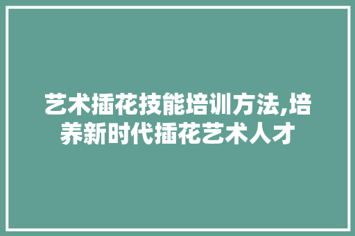 艺术插花技能培训方法,培养新时代插花艺术人才